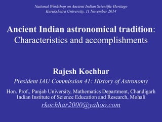 National Workshop on Ancient Indian Scientific Heritage 
Kurukshetra University, 11 November 2014 
Ancient Indian astronomical tradition: 
Characteristics and accomplishments 
Rajesh Kochhar 
President IAU Commission 41: History of Astronomy 
Hon. Prof., Panjab University, Mathematics Department, Chandigarh 
Indian Institute of Science Education and Research, Mohali 
rkochhar2000@yahoo.com 
 