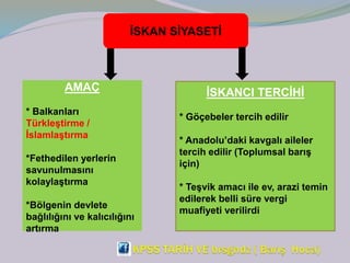 İSKAN SİYASETİ
AMAÇ
* Balkanları
Türkleştirme /
İslamlaştırma
*Fethedilen yerlerin
savunulmasını
kolaylaştırma
*Bölgenin devlete
bağlılığını ve kalıcılığını
artırma
İSKANCI TERCİHİ
* Göçebeler tercih edilir
* Anadolu’daki kavgalı aileler
tercih edilir (Toplumsal barış
için)
* Teşvik amacı ile ev, arazi temin
edilerek belli süre vergi
muafiyeti verilirdi
 