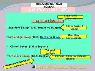 I. MURAT (1362-1389)
HÜDAVENDİGAR-GAZİ
HÜNKAR
SİYASİ GELİŞMELER
* Sazlıdere Savaşı (1363) Bizans ve Bulgarlarla
* Sırpsındığı Savaşı (1363) Haçlılarla ilk savaş
• Çirmen Savaşı (1371) Sırplarla
** I. Kosova Savaşı (1389) Haçlılarla
Balkanlarda
genişleme
Edirne başkent
yapıldı
Hacı İlbey
komutasında
Tek şehit
padişah
Osmanlı ilk kez top kullandı
(Bursa)
 