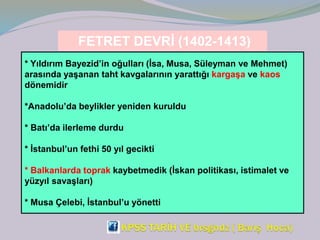 FETRET DEVRİ (1402-1413)
* Yıldırım Bayezid’in oğulları (İsa, Musa, Süleyman ve Mehmet)
arasında yaşanan taht kavgalarının yarattığı kargaşa ve kaos
dönemidir
*Anadolu’da beylikler yeniden kuruldu
* Batı’da ilerleme durdu
* İstanbul’un fethi 50 yıl gecikti
* Balkanlarda toprak kaybetmedik (İskan politikası, istimalet ve
yüzyıl savaşları)
* Musa Çelebi, İstanbul’u yönetti
 