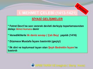 I. MEHMET ÇELEBİ (1413-1421)
SİYASİ GELİŞMELER
* Fetret Devri’ne son vererek devleti derleyip toparlamasından
dolayı ikinci kurucu denir
* Venediklilerle ilk deniz savaşı ( Çalı Bey) yapıldı (1416)
* Düzmece Mustafa İsyanı bastırıldı (geçiçi)
* İlk dini ve toplumsal isyan olan Şeyh Bedrettin İsyanı’nı
bastırdı
 