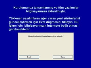 Kurulumunuz tamamlanmış ve tüm yazılımlar
          bilgisayarınıza aktarılmıştır.

Yüklenen yazılımların eğer varsa yeni sürümlerini
güncelleştirmek için Evet düğmesini tıklayın. Bu
işlem için bilgisayarınızın internete bağlı olması
gerekmektedir.
 