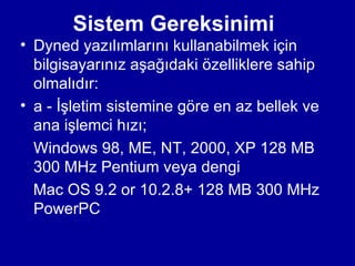 Sistem Gereksinimi
• Dyned yazılımlarını kullanabilmek için
  bilgisayarınız aşağıdaki özelliklere sahip
  olmalıdır:
• a - İşletim sistemine göre en az bellek ve
  ana işlemci hızı;
  Windows 98, ME, NT, 2000, XP 128 MB
  300 MHz Pentium veya dengi
  Mac OS 9.2 or 10.2.8+ 128 MB 300 MHz
  PowerPC
 