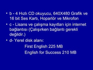 • b - 4 Hızlı CD okuyucu, 640X480 Grafik ve
  16 bit Ses Kartı, Hoparlör ve Mikrofon
• c - Lisans ve çalışma kayıtları için internet
  bağlantısı (Çalışırken bağlantı gerekli
  değildir.)
• d- Yerel disk alanı:
           First English 225 MB
           English for Success 210 MB
 