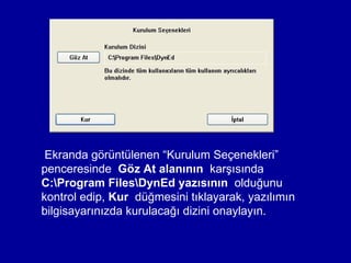 Ekranda görüntülenen “Kurulum Seçenekleri”
penceresinde Göz At alanının karşısında
C:Program FilesDynEd yazısının olduğunu
kontrol edip, Kur düğmesini tıklayarak, yazılımın
bilgisayarınızda kurulacağı dizini onaylayın.
 