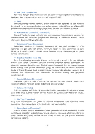  Tek Yönlü Yarış (Sprint)
Tek Yönlü Yarışlar, önceden belirlenmiş bir pistin veya güzergâhın bir noktasından
başlayıp diğer noktasına ulaşanın kazandığı bir yarış türüdür.
 Drift
Drift (Kaydırma) yarışları, kontrollü olarak arabayı belli açılarda ve belli hızlarda
kaydırarak bu kombinasyonlardan elde edilen puanın kullanıldığı ve en yüksek drift
puanını alan yarışmacının kazandığı yarış türüdür. DXP ise drift yetenek puanıdır.
 Nakavtlı Yarış (Eliminator / Eliminacion)
Nakavtlı Yarışlar, tur sayısı yerine bir geri sayım sayacının bulunduğu ve sayacın her
sıfırlanmasında en arkadaki yarışmacının elendiği; 1 yarışmacı kalana kadar
elemelerin devam ettiği yarış türüdür.
 Dayanıklılık Yarışı (Endurance)
Dayanıklılık yarışlarında, önceden belirlenmiş bir süre geri sayarken bu süre
içerisinde en çok yolu kat etmek, minimum hasar ile yarışı sürdürmek ve süre
bittiğinde yarışı birinci sırada bitirmek esastır. Daha az kazaya karışıp en çok yol giden
sürücü, yarışı kazanır.
 Başa Baş Mücadele (Face-Off)
Başa Baş Mücadele yarışında, iki yarışçı zorlu bir yolda yarışırlar. Bu yarış türünde
birkaç kural vardır. Öncelikle yarışçılar birbirine çarparak temas edemezler. Bu
durumda çarpan diskalifiye olur. Öndeki yarışçı kazanmak için ya yarışın sonuna
kadar liderliği korur, ya da arkasındaki yarışçı ile arasındaki süre farkını 5 saniyeye
kadar arttırarak 5 Saniye Kuralı ile kazanmış olur. Bu durumda arkadaki yarışçının da 5
saniyelik fark açılmasına izin vermemesi, mümkünse liderliği ele geçirmesi
gerekmektedir.
 Hareketli Rotalar (Liveroutes)
Yukarıda açıklanan yarış türlerinde de olabilen bu yarış sistemi, yarışmacılar
yarışırken rotaların hareketli olarak değiştirildiği bir yarış türüdür.
 Sollama (Overtake)
Sollama yarışları, sürücünün akmakta olan trafiğin içerisinde solladığı araç sayısına
göre elde ettiği puanla yapılan bir yarış türüdür. En yüksek puanı toplayan sürücü,
yarışı kazanır.
 Güç Turu (Power Lap)
Güç Turu, Indianapolis GP Çoklu Tur pistinde hedeflenen süre içerisinde veya
öncesinde 1 turu tamamlayıp en iyi tür süresini yapmayı hedefler.
 Zaman Saldırısı (Time Attack)
Zaman Saldırısı yarışları, belirlenen süreler içerisinde önceden belirlenmiş kontrol
noktalarına ulaşabilen sürücülerin zamanına o kontrol noktasına ait süreler eklenerek
yarışa devam ettiği yarış türüdür. En çok süreyi toplayıp en çok yol kat edebilen
sürücü yarışı kazanır.
12
 