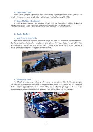  Zorlu Geçiş (Touge)
Zorlu Geçiş yarışları, genellikle Tek Yönlü Yarış (Sprint) şeklinde olan, yokuşlu ve
virajlı yollarda, gece veya gündüz vakitlerinde yapılabilen yarış türüdür.
 Kontrol Noktası (Checkpoint)
Kontrol Noktası yarışları, hedeflenen süre içerisinde önceden belirlenmiş kontrol
noktalarından geçerek yarışı tamamlamayı amaçlayan bir yarış türüdür.
2. Araba Türleri
• Açık Teker (Open Wheel)
Açık Teker arabalar formula arabaları veya tek koltuklu arabalar olarak da bilinir.
Bu tip arabaların tekerlekleri arabanın ana gövdesinin dışındadır ve genellikle tek
koltukludur. Bu tip arabaların tasarım amacı genel olarak yarışlar içindir. Aşağıda açık
teker bir arabanın temsili fotoğrafı yer almaktadır.
• Modifiyeli (Tuner)
Modifiyeli arabalar, genellikle performans ve aerodinamikler hakkında gerçek
bilgilere sahip olan kişiler tarafından yapılan özelleştirilmiş arabalardır. Bu tip arabalar
Turbo, Sportif Egzoz Sistemi, Performans ECU en son teknolojik aygıtları bünyesinde
barındırırlar. Aşağıda modifiyeli bir arabanın temsili fotoğrafı yer almaktadır.
13
 