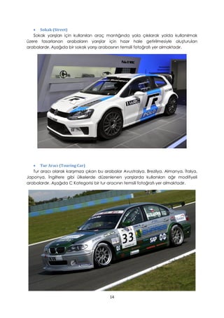 • Sokak (Street)
Sokak yarışları için kullanılan araç mantığında yola çıkılarak yolda kullanılmak
üzere tasarlanan arabaların yarışlar için hazır hale getirilmesiyle oluşturulan
arabalardır. Aşağıda bir sokak yarışı arabasının temsili fotoğrafı yer almaktadır.
• Tur Aracı (Touring Car)
Tur aracı olarak karşımıza çıkan bu arabalar Avustralya, Brezilya, Almanya, İtalya,
Japonya, İngiltere gibi ülkelerde düzenlenen yarışlarda kullanılan ağır modifiyeli
arabalardır. Aşağıda C Kategorisi bir tur aracının temsili fotoğrafı yer almaktadır.
14
 