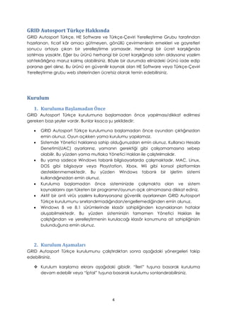 GRID Autosport Türkçe Hakkında
GRID Autosport Türkçe, HE Software ve Türkçe-Çeviri Yerelleştirme Grubu tarafından
hazırlanan, ticarî kâr amacı gütmeyen, gönüllü çevirmenlerin emekleri ve gayretleri
sonucu ortaya çıkan bir yerelleştirme yamasıdır. Herhangi bir ücret karşılığında
satılması yasaktır. Eğer bu ürünü herhangi bir ücret karşılığında satın aldıysanız yazılım
sahtekârlığına maruz kalmış olabilirsiniz. Böyle bir durumda elinizdeki ürünü iade edip
paranızı geri alınız. Bu ürünü en güvenilir kaynak olan HE Software veya Türkçe-Çeviri
Yerelleştirme grubu web sitelerinden ücretsiz olarak temin edebilirsiniz.
Kurulum
1. Kuruluma Başlamadan Önce
GRID Autosport Türkçe kurulumuna başlamadan önce yapılması/dikkat edilmesi
gereken bazı şeyler vardır. Bunlar kısaca şu şekildedir:
• GRID Autosport Türkçe kurulumuna başlamadan önce oyundan çıktığınızdan
emin olunuz. Oyun açıkken yama kurulumu yapılamaz.
• Sistemde Yönetici haklarına sahip olduğunuzdan emin olunuz. Kullanıcı Hesabı
Denetimi(UAC) ayarlarınız, yamanın gerektiği gibi çalışamamasına sebep
olabilir. Bu yüzden yama mutlaka Yönetici Hakları ile çalıştırılmalıdır.
• Bu yama sadece Windows tabanlı bilgisayarlarda çalışmaktadır. MAC, Linux,
DOS gibi bilgisayar veya Playstation, Xbox, Wii gibi konsol platformları
desteklenmemektedir. Bu yüzden Windows tabanlı bir işletim sistemi
kullandığınızdan emin olunuz.
• Kuruluma başlamadan önce sisteminizde çalışmakta olan ve sistem
kaynaklarını aşırı tüketen bir programın/oyunun açık olmamasına dikkat ediniz.
• Aktif bir anti virüs yazılımı kullanıyorsanız güvenlik ayarlarınızın GRID Autosport
Türkçe kurulumunu sınırlandırmadığından/engellemediğinden emin olunuz.
• Windows 8 ve 8.1 sürümlerinde klasör sahipliğinden kaynaklanan hatalar
oluşabilmektedir. Bu yüzden sisteminizin tamamen Yönetici Hakları ile
çalıştığından ve yerelleştirmenin kurulacağı klasör konumuna ait sahipliğinizin
bulunduğuna emin olunuz.
2. Kurulum Aşamaları
GRID Autosport Türkçe kurulumunu çalıştırdıktan sonra aşağıdaki yönergeleri takip
edebilirsiniz.
 Kurulum karşılama ekranı aşağıdaki gibidir. “İleri” tuşuna basarak kuruluma
devam edebilir veya “İptal” tuşuna basarak kurulumu sonlandırabilirsiniz.
4
 