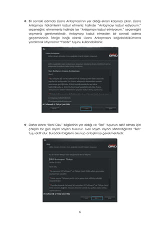  Bir sonraki adımda Lisans Anlaşması’nın yer aldığı ekran karşınıza çıkar. Lisans
Anlaşması hükümlerini kabul etmeniz halinde “Anlaşmayı kabul ediyorum.”
seçeneğini, etmemeniz halinde ise “Anlaşmayı kabul etmiyorum.” seçeneğini
seçmeniz gerekmektedir. Anlaşmayı kabul etmeden bir sonraki adıma
geçemezsiniz. İsteğe bağlı olarak Lisans Anlaşmasını kağıda/dökümana
yazdırmak istiyorsanız “Yazdır” tuşunu kullanabilirsiniz.
 Daha sonra “Beni Oku” bilgilerinin yer aldığı ve “İleri” tuşunun aktif olması için
çalışan bir geri sayım sayacı bulunur. Geri sayım sayacı sıfırlandığında “İleri”
tuşu aktif olur. Buradaki bilgilerin okunup anlaşılması gerekmektedir.
6
 