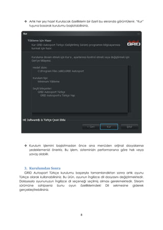  Artık her şey hazır! Kurulacak özelliklerin bir özeti bu ekranda görüntülenir. “Kur”
tuşuna basarak kurulumu başlatabilirsiniz.
 Kurulum işlemini başlatmadan önce ana menüden orijinal dosyalarınızı
yedeklemenizi öneririz. Bu işlem, sisteminizin performansına göre hızlı veya
yavaş olabilir.
3. Kurulumdan Sonra
GRID Autosport Türkçe kurulumu başarıyla tamamlandıktan sonra artık oyunu
Türkçe olarak kullanabilirsiniz. Bu ürün, oyunun İngilizce dil dosyasını değiştirmektedir.
Dolayısıyla oyununuzun İngilizce dl seçeneği seçilmiş olması gerekmektedir. Steam
sürümüne sahipseniz bunu oyun özelliklerindeki Dil sekmesine giderek
gerçekleştirebilirsiniz.
8
 