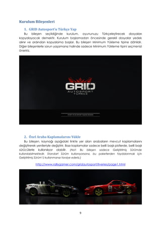 Kurulum Bileşenleri
1. GRID Autosport’u Türkçe Yap
Bu bileşen seçildiğinde kurulum, oyununuzu Türkçeleştirecek dosyaları
kopyalayacak demektir. Kurulum başlamadan öncesinde gerekli dosyalar yedek
alınır ve ardından kopyalama başlar. Bu bileşen Minimum Yükleme tipine dâhildir.
Diğer bileşenlerle sorun yaşamanız halinde sadece Minimum Yükleme tipini seçmenizi
öneririz.
2. Özel Araba Kaplamalarını Yükle
Bu bileşen, kaynağı aşağıdaki linkte yer alan arabaların mevcut kaplamalarını
değiştirerek yenileriyle değiştirir. Bazı kaplamalar sadece belli başlı pistlerde, belli başlı
sürücülerle kullanılıyor olabilir. (Not: Bu bileşen sadece Geliştirilmiş Sürümde
kullanılabilmektedir. Standart Sürüm kullanıyorsanız, bu paketlerden faydalanmak için
Geliştirilmiş Sürüm’ü kullanmanızı tavsiye ederiz.)
http://www.rallygamer.com/gridautosport/liveries/page1.html
9
 