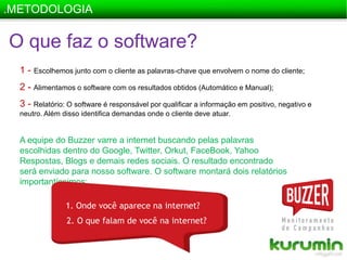 .METODOLOGIAO que faz o software?1 -Escolhemos junto com o cliente as palavras-chave que envolvem o nome do cliente;2 - Alimentamos o software com os resultados obtidos (Automático e Manual);3 - Relatório: O software é responsável por qualificar a informação em positivo, negativo e neutro. Além disso identifica demandas onde o cliente deve atuar.A equipe do Buzzer varre a internet buscando pelas palavras escolhidas dentro do Google, Twitter, Orkut, FaceBook, Yahoo Respostas, Blogs e demais redes sociais. O resultado encontrado será enviado para nosso software. O software montará dois relatórios importantíssimos:1. Onde você aparece na internet?   2. O que falam de você na internet?
