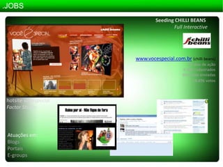 .JOBSSeeding CHILLI BEANSFullInteractivewww.vocespecial.com.br(chillibeans) 45 dias de ação 6.000 cadastrados  800 fotos enviadas 18.896 votoshotsitevocespecialFactor StudioAtuações em:BlogsPortaisE-groups