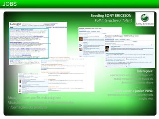 .JOBSSeeding SONY ERICSSONFullInteractive / TalentInterações:apareceram em primeiro lugar em todos mecanismos de busca do Brasil por palavras-chaveW200 sandy e junior VIVO:permaneceu esgotado durante toda a ação viralAtuações com perfis estratégicosAtuações no ambiente 2.0 disseminando informações do produto