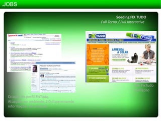 .JOBSSeeding FIX TUDOFullTecno / FullInteractivesite FixTudoFullTecnoCriação do perfil FixTudo.Atuações no ambiente 2.0 disseminando informações do produto