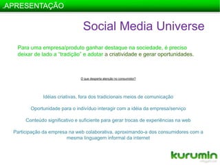 .APRESENTAÇÃOSocial Media UniversePara uma empresa/produto ganhar destaque na sociedade, é preciso deixar de lado a “tradição” e adotar acriatividade e gerar oportunidades.O que desperta atenção no consumidor?Idéias criativas, fora dos tradicionais meios de comunicaçãoOportunidade para o indivíduo interagir com a idéia da empresa/serviçoConteúdo significativo e suficiente para gerar trocas de experiências na webParticipação da empresa na web colaborativa, aproximando-a dos consumidores com a mesma linguagem informal da internet