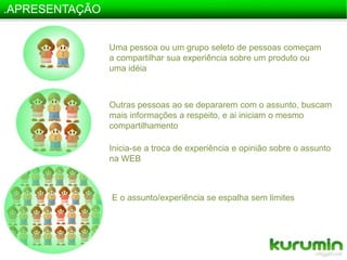 .APRESENTAÇÃOUma pessoa ou um grupo seleto de pessoas começam a compartilhar sua experiência sobre um produto ou uma idéiaOutras pessoas ao se depararem com o assunto, buscam mais informações a respeito, e ai iniciam o mesmo compartilhamentoInicia-se a troca de experiência e opinião sobre o assunto na WEBE o assunto/experiência se espalha sem limites