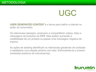 .METODOLOGIAUGCUSER GENERATED CONTENT é o termo para definir a internet no poder do consumidor.Os internautas planejam, produzem e compartilham vídeos, fotos e mensagens de produtos na WEB. Eles podem aumentar a credibilidade de um produto ou passar uma mensagem negativa do mesmo.As ações de seeding identificam os internautas geradores de conteúdo e estabelece uma relação positiva com eles. Estimulando-os a criarem conteúdos positivos da marca/serviço. 