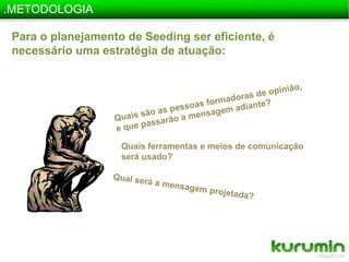 .METODOLOGIAPara o planejamento de Seedingser eficiente, é necessário uma estratégia de atuação:Quais são as pessoas formadoras de opinião,  e que passarão a mensagem adiante?Quais ferramentas e meios de comunicação será usado?Qual será a mensagem projetada?