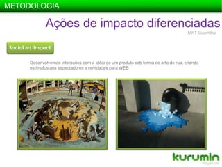 .METODOLOGIAAções de impacto diferenciadasMKT GuerrilhaSocial artimpactDesenvolvemos interações com a idéia de um produto sob forma de arte de rua, criando estímulos aos espectadores e novidades para WEB