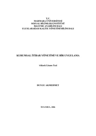 T.C.
           MARMARA ÜNİVERSİTESİ
         SOSYAL BİLİMLER ENSTİTÜSÜ
           İŞLETME ANABİLİM DALI
   ULUSLARARASI KALİTE YÖNETİMİ BİLİM DALI




KURUMSAL İTİBAR YÖNETİMİ VE BİR UYGULAMA


               Yüksek Lisans Tezi




              DUYGU AKMEHMET




                 İSTANBUL, 2006
 