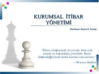 KURUMSAL İTİBAR
YÖNETİMİ
Hazırlayan: Besjon B. Zenelaj

“İtibarı oluşturmak 20 yıl alır. Onu yok
etmek ise beş dakika yeterlidir. Bunu
düşündüğünüzde farklı hareket edeceksiniz.”
—Warren Buffett

 