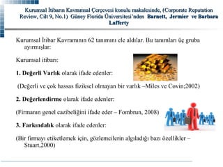 Kurumsal İtibarın Kavramsal Çerçevesi konulu makalesinde, ( Corporate Reputation
Review, Cilt 9, No.1) Güney Florida Üniversitesi’nden Barnett, Jermier ve Barbara
Lafferty

Kurumsal İtibar Kavramının 62 tanımını ele aldılar. Bu tanımları üç gruba
ayırmışlar:
Kurumsal itibarı:
1. Değerli Varlık olarak ifade edenler:
(Değerli ve çok hassas fiziksel olmayan bir varlık –Miles ve Covin;2002)
2. Değerlendirme olarak ifade edenler:
(Firmanın genel cazibeliğini ifade eder – Fombrun, 2008)
3. Farkındalık olarak ifade edenler:
(Bir firmayı etiketlemek için, gözlemcilerin algıladığı bazı özellikler –
Stuart,2000)

 
