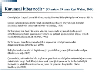 Kurumsal İtibar nedir ?

(43 makale, 19 tanım Kent Walker, 2004)

Geçmişinden kaynaklanan Bir firmaya atfedilen özellikler (Weigelt ve Camerer, 1988)
Sosyal statüsünü maksimize etmek için farklı özellikleri ortaya koyan firmalar
arasındaki rekabetin sonucu (Fombrun ve Shanley, 1990)
Bir kurumun tüm hedef kitlesine yönelik rakipleriyle kıyaslandığında, genel
görüntüsünü oluşturan geçmiş aksiyonların ve gelecek görüntüsünün algısal temsili
olarak tanımlamaktadır. (Fombrun, 1997)
Bir firmanın, hissedarlarından bağlılık, saydamlık ve bilgi bakımından
değerlendirilmesi (Deephouse, 2000)
Rakiplerinin karşısında bir örgütün değer yaratabilme yeteneği hissedarların algısı
(Rindova ve diğ. 2005)
Çevremizde, müşterilerimizde, toplumun genelinde nasıl algılanmakta olduğumuzu ve
şirketimizin hangi özellikleriyle tanınmak istediğini içeren ve bu iki başlıkla ilgili
faaliyetlerin yürütülmesi temeline dayanan bir yönetim disiplinidir. (Salim
Kadıbeşegil, 2006)

 