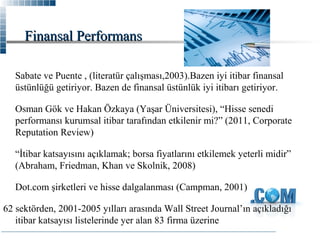 Finansal Performans
Sabate ve Puente , (literatür çalışması,2003).Bazen iyi itibar finansal
üstünlüğü getiriyor. Bazen de finansal üstünlük iyi itibarı getiriyor.
Osman Gök ve Hakan Özkaya (Yaşar Üniversitesi), “Hisse senedi
performansı kurumsal itibar tarafından etkilenir mi?” (2011, Corporate
Reputation Review)
“İtibar katsayısını açıklamak; borsa fiyatlarını etkilemek yeterli midir”
(Abraham, Friedman, Khan ve Skolnik, 2008)
Dot.com şirketleri ve hisse dalgalanması (Campman, 2001)
62 sektörden, 2001-2005 yılları arasında Wall Street Journal’ın açıkladığı
itibar katsayısı listelerinde yer alan 83 firma üzerine

 