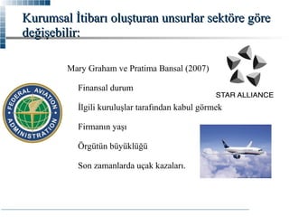 Kurumsal İtibarı oluşturan unsurlar sektöre göre
değişebilir:
Mary Graham ve Pratima Bansal (2007)
Finansal durum
İlgili kuruluşlar tarafından kabul görmek
Firmanın yaşı
Örgütün büyüklüğü
Son zamanlarda uçak kazaları.

 