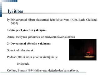 İyi itibar
İyi bir kurumsal itibarı oluşturmak için iki yol var: (Kim, Bach, Clelland;
2007)
1- Simgesel yönetim yaklaşımı
Amaç, medyada görünmek ve medyanın favorisi olmak
2- Davranışsal yönetim yaklaşımı
Somut adımlar atmak.
Podnar (2003) ürün şirketin kimliğini ile
örtüşecek.
Collins, Borras (1994) itibar esas değerlerden kaynaklıyor.

 