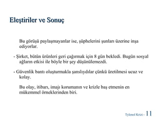 Eleştiriler ve Sonuç
Bu görüşü paylaşmayanlar ise, şüphelerini şunları üzerine inşa
ediyorlar.
- Şirket, bütün ürünleri geri çağırmak için 8 gün bekledi. Bugün sosyal
ağların etkisi ile böyle bir şey düşünülemezdi.
- Güvenlik bantı oluşturmakla şanslıydılar çünkü üretilmesi ucuz ve
kolay.
Bu olay, itibarı, imajı korumanın ve krizle baş etmenin en
mükemmel örneklerinden biri.

Tylenol Krizi -

11

 
