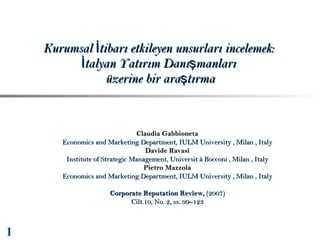 Kurumsal İtibarı etkileyen unsurları incelemek:
İtalyan Yatırım Danışmanları
üzerine bir araştırma

Claudia Gabbioneta
Economics and Marketing Department, IULM University , Milan , Italy
Davide Ravasi
Institute of Strategic Management, Universit à Bocconi , Milan , Italy
Pietro Mazzola
Economics and Marketing Department, IULM University , Milan , Italy
Corporate Reputation Review, (2007)
Cilt.10, No. 2, ss. 99–123

1

 