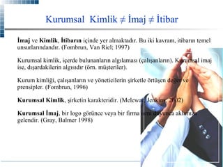 Kurumsal Kimlik ≠ İmaj ≠ İtibar
İmaj ve Kimlik, İtibarın içinde yer almaktadır. Bu iki kavram, itibarın temel
unsurlarındandır. (Fombrun, Van Riel; 1997)
Kurumsal kimlik, içerde bulunanların algılaması (çalışanların). Kurumsal imaj
ise, dışardakilerin algısıdır (örn. müşteriler).
Kurum kimliği, çalışanların ve yöneticilerin şirketle örtüşen değer ve
prensipler. (Fombrun, 1996)
Kurumsal Kimlik, şirketin karakteridir. (Melewar, Jenkins, 2002)
Kurumsal İmaj, bir logo görünce veya bir firma ismi duyunca aklımıza
gelendir. (Gray, Balmer 1998)

 