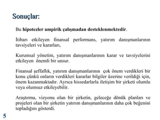 Sonuçlar:
Bu hipotezler ampirik çalışmadan desteklenmektedir.
İtibarı etkileyen finansal performans, yatırım danışmanlarının
tavsiyeleri ve kararları,
Kurumsal yönetim, yatırım danışmanlarının karar ve tavsiyelerini
etkileyen önemli bir unsur.
Finansal şeffaflık, yatırım danışmanlarının çok önem verdikleri bir
konu çünkü onların verdikleri kararlar bilgiler üzerine verildiği için,
önem kazanmaktadır. Ayrıca hissedarlarla iletişim bir şirketi olumlu
veya olumsuz etkileyebilir.
Araştırma, vizyonu olan bir şirketin, geleceğe dönük planları ve
projeleri olan bir şirketin yatırım danışmanlarının daha çok beğenini
topladığını gösterdi.

5

 