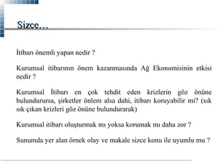 Sizce…
İtibarı önemli yapan nedir ?
Kurumsal itibarının önem kazanmasında Ağ Ekonomisinin etkisi
nedir ?
Kurumsal İtibarı en çok tehdit eden krizlerin göz önüne
bulundurursa, şirketler önlem alsa dahi, itibarı koruyabilir mi? (sık
sık çıkan krizleri göz önüne bulundurarak)
Kurumsal itibarı oluşturmak mı yoksa korumak mı daha zor ?
Sunumda yer alan örnek olay ve makale sizce konu ile uyumlu mu ?

 