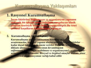 Kurumsallaşma Yaklaşımları 1. RasyonelKurumsallaşmaİnsanfaktörünedeğinmeyen ve organizasyonyapısınınmekanik bir işleyişe sahipolduğunuvurgulayanklasikyönetimteorisiylebenzerbakışaçısınasahiptir.Buteoriçevreselkoşullarındeğişmediğinivarsayar.2.   KurumsallaşmaAnaliziYaklaşımıKurumsallaşmaanaliziyaklaşımınıbenimseyenaraştırmacılar, biçimselyapınınoluşturulmasındaiçselfaktörler kadar dışsalfaktörlere de önemverirler. Dışçevrefaktörlerinin dikkate alınması, organizasyonundevamlılığınınsağlanması, belirsizliğinazaltılması ve organizasyonelyaratıcılığınınarttırılmasıönemkazanır. Bireysel veörgütselamaçlar dikkate alınır ve informal organizasyonunvarlığı kabul edilir