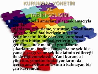 KURUMSAL YÖNETİM VE TARİHİ GELİŞİMİYönetim, belli amaçlaraulaşmakamacıylayapılanplanlama, örgütleme, yürütme,koordinasyon ve kontrolfaaliyetlerininyerinegetirilmesiniifadeederken, kurumsalyönetim bütün bu faaliyetlerinyerinegetirilmesindemenfaatgruplarınınçıkarlarının,örgütselamaçlara ne şekilde yansıtılacağı ve ne şekilde tatmin edileceği ile deilgilenmektedir. Yanikurumsalyönetim, yönetimfonksiyonlarını da içeren ancakbununlasınırlıkalmayan bir çatıkavramdır.