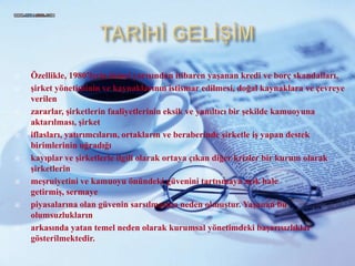 TARİHİ GELİŞİMÖzellikle, 1980’lerin ikinciyarısından itibaren yaşanan kredi ve borçskandalları,şirket yönetiminin ve kaynaklarınınistismaredilmesi, doğal kaynaklara ve çevreyeverilenzararlar, şirketlerinfaaliyetlerinineksik ve yanıltıcı bir şekilde kamuoyunaaktarılması, şirketiflasları, yatırımcıların, ortakların ve beraberindeşirketle iş yapandestekbirimlerininuğradığıkayıplar ve şirketlerle ilgili olarak ortaya çıkan diğer krizler bir kurum olarak şirketlerinmeşruiyetini ve kamuoyuönündekigüveninitartışmaya açık hale getirmiş, sermayepiyasalarına olan güveninsarsılmasınanedenolmuştur. Yaşanan bu olumsuzluklarınarkasındayatantemelneden olarak kurumsalyönetimdekibaşarısızlıklargösterilmektedir.