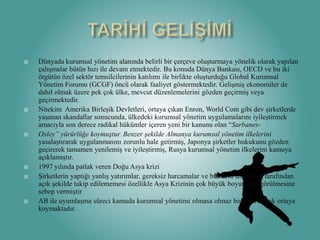 TARİHİ GELİŞİMİDünyadakurumsalyönetimalanındabelirli bir çerçeveoluşturmayayönelik olarakyapılançalışmalar bütün hızı ile devam etmektedir. Bu konuda Dünya Bankası, OECD ve buiki örgütün özel sektörtemsilcilerininkatılımı ile birlikteoluşturduğu Global KurumsalYönetim Forumu (GCGF) öncü olarak faaliyetgöstermektedir. Gelişmişekonomiler de dahilolmak üzere pek çok ülke, mevcut düzenlemelerinigözdengeçirmiş veya geçirmektedir.NitekimAmerikaBirleşikDevletleri, ortaya çıkan Enron, World Com gibi devşirketlerde yaşanan skandallarsonucunda, ülkedekikurumsalyönetimuygulamalarınıiyileştirmekamacıyla son dereceradikal hükümler içerenyeni bir kanunu olan “Sarbanes-Oxley” yürürlüğe koymuştur. Benzer şekilde Almanyakurumsalyönetimilkeleriniyasalaştırarakuygulanmasını zorunlu hale getirmiş, Japonyaşirketlerhukukunugözdengeçirerek tamamen yenilemiş ve iyileştirmiş, Rusyakurumsalyönetimilkelerinikamuyaaçıklamıştır.1997 yılındapatlakverenDoğuAsyakriziŞirketlerinyaptığıyanlışyatırımlar, gereksizharcamalar ve bunlarındışdünyatarafından açık şekilde takipedilememesiözellikleAsya Krizinin çok büyükboyutlardagörülmesinesebepvermiştirAB ile uyumlaşmasürecikamudakurumsal yönetimi olmasaolmaz bir olgu olarakortayakoymaktadır.