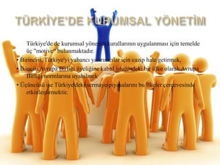 TÜRKİYE’DE KURUMSAL YÖNETİMTürkiye'de de kurumsalyönetimkurallarınınuygulanması için temelde üç "motive“bulunmaktadır.• Birincisi, Türkiye'yiyabancıyatırımcılar için cazip hale getirmek,• İkincisiAvrupaBirliğiüyeliğine kabul isteğindeki bir ülke olarak AvrupaBirliğinormlarınauyabilmek• Üçüncüsü ise Türkiye'dekisermayepiyasalarını bu ilkeler çerçevesindeetkinleştirmektir.
