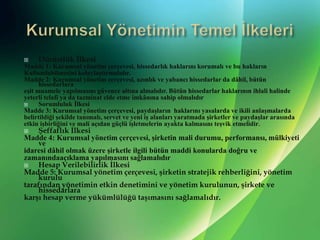 KurumsalYönetimin Temel İlkeleriDürüstlükİlkesiMadde 1: Kurumsal yönetim çerçevesi, hissedarlık haklarını korumalı ve bu haklarınKullanılabilmesini kolaylaştırmalıdır.Madde 2: Kurumsal yönetim çerçevesi, azınlık ve yabancı hissedarlar da dâhil, bütün hissedarlaraeşit muamele yapılmasını güvence altına almalıdır. Bütün hissedarlar haklarının ihlali halindeyeterli telafi ya da tazminat elde etme imkânına sahip olmalıdırSorumlulukİlkesiMadde 3: Kurumsalyönetimçerçevesi, paydaşlarınhaklarınıyasalarda ve ikilianlaşmalardabelirtildiği şekildetanımalı, servet ve yeni işalanlarıyaratmadaşirketler vepaydaşlar arasındaetkin işbirliğini ve maliaçıdangüçlüişletmelerinayaktakalmasınıteşviketmelidir.ŞeffaflıkİlkesiMadde 4: Kurumsal yönetim çerçevesi, şirketin mali durumu, performansı, mülkiyeti veidaresi dâhil olmak üzere şirketle ilgili bütün maddi konularda doğru vezamanındaaçıklama yapılmasını sağlamalıdırHesapVerilebilirlikİlkesiMadde 5: Kurumsal yönetim çerçevesi, şirketin stratejik rehberliğini, yönetim kurulutarafından yönetimin etkin denetimini ve yönetim kurulunun, şirkete ve hissedarlarakarşı hesap verme yükümlülüğü taşımasını sağlamalıdır.