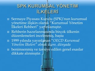SPK KURUMSAL YÖNETİMİLKELERİSermaye Piyasası Kurulu (SPK)’nun kurumsalyönetime ilişkin olarak “Kurumsal Yönetim İlkeleri Rehberi” yayınlamıştır.Rehberin hazırlanmasındabirçokülkenindüzenlemeleriincelenmiş, başta1999 yılındayayınlanan “OECD Kurumsal Yönetim İlkeleri” olmak üzere, dünyadabenimsenmiş ve tavsiye edilen genel esaslar dikkate alınmıştır.