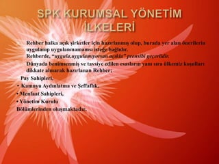 SPK KURUMSAL YÖNETİM İLKELERİRehberhalka açık şirketler için hazırlanmış olup, burada yeralan önerilerinuygulanıpuygulanmamamsıisteğebağlıdır. Rehberde, “uygula,uygulamıyorsanaçıkla” prensibi geçerlidir.Dünyadabenimsenmiş ve tavsiye edilen esaslarınyanısıraülkemizkoşulları dikkatealınarak hazırlanan Rehber;Pay Sahipleri,• KamuyuAydınlatma ve Şeffaflık,• Menfaat Sahipleri,• Yönetim KuruluBölümlerindenoluşmaktadır.
