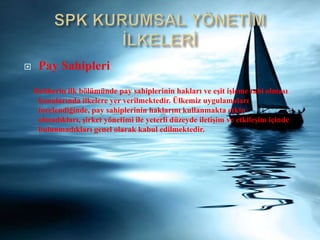 SPK KURUMSAL YÖNETİM İLKELERİPay SahipleriRehberin ilk bölümünde pay sahiplerinin hakları veeşit işleme tabi olmasıkonularındailkelere yer verilmektedir. Ülkemiz uygulamaları incelendiğinde, pay sahiplerinin haklarınıkullanmakta etkin olmadıkları, şirket yönetimi ile yeterli düzeyde iletişim veetkileşim içindebulunmadıkları genel olarak kabul edilmektedir.