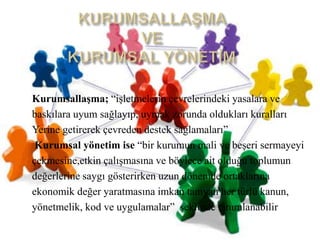 KURUMSALLAŞMA VEKURUMSAL YÖNETİM  Kurumsallaşma; “işletmelerinçevrelerindekiyasalara vebaskılarauyumsağlayıp,uymakzorunda oldukları kurallarıYerinegetirerekçevredendesteksağlamaları” Kurumsalyönetim ise “bir kurumunmali ve beşerisermayeyiçekmesine,etkinçalışmasına ve böylece ait olduğu toplumundeğerlerinesaygıgösterirkenuzundönemdeortaklarınaekonomikdeğeryaratmasınaimkantanıyan her türlü kanun,yönetmelik, kod ve uygulamalar”  şeklinde tanımlanabilir