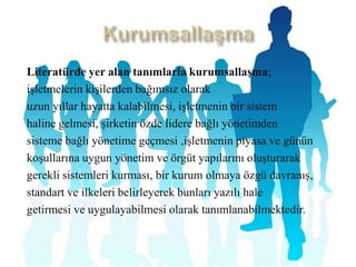 KurumsallaşmaLiteratürde yer alan tanımlarlakurumsallaşma;işletmelerinkişilerdenbağımsız olarakuzunyıllarhayattakalabilmesi, işletmenin bir sistemhalinegelmesi, şirketinözdelidere bağlı yönetimdensisteme bağlı yönetimegeçmesi,işletmeninpiyasa ve gününkoşullarına uygunyönetimve örgütyapılarınıoluşturarakgerekli sistemlerikurması, bir kurumolmayaözgüdavranış,standartve ilkeleribelirleyerekbunlarıyazılıhalegetirmesiveuygulayabilmesiolarak tanımlanabilmektedir.