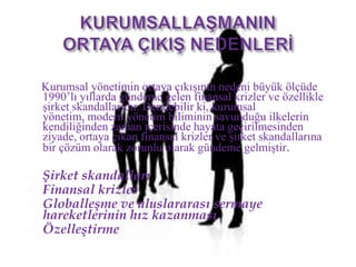 KURUMSALLAŞMANINORTAYA ÇIKIŞ NEDENLERİKurumsal yönetimin ortaya çıkışının nedeni büyük ölçüde 1990’lı yıllarda gündeme gelen finansal krizler ve özellikle şirket skandallarıdır. Denilebilir ki, kurumsal yönetim, modern yönetim biliminin savunduğu ilkelerin kendiliğinden zaman içerisinde hayata geçirilmesinden ziyade, ortaya çıkan finansal krizler ve şirket skandallarına bir çözüm olarak zorunlu olarak gündeme gelmiştir.Şirket skandalları Finansal krizlerGloballeşme ve uluslararası sermaye hareketlerinin hız kazanmasıÖzelleştirme
