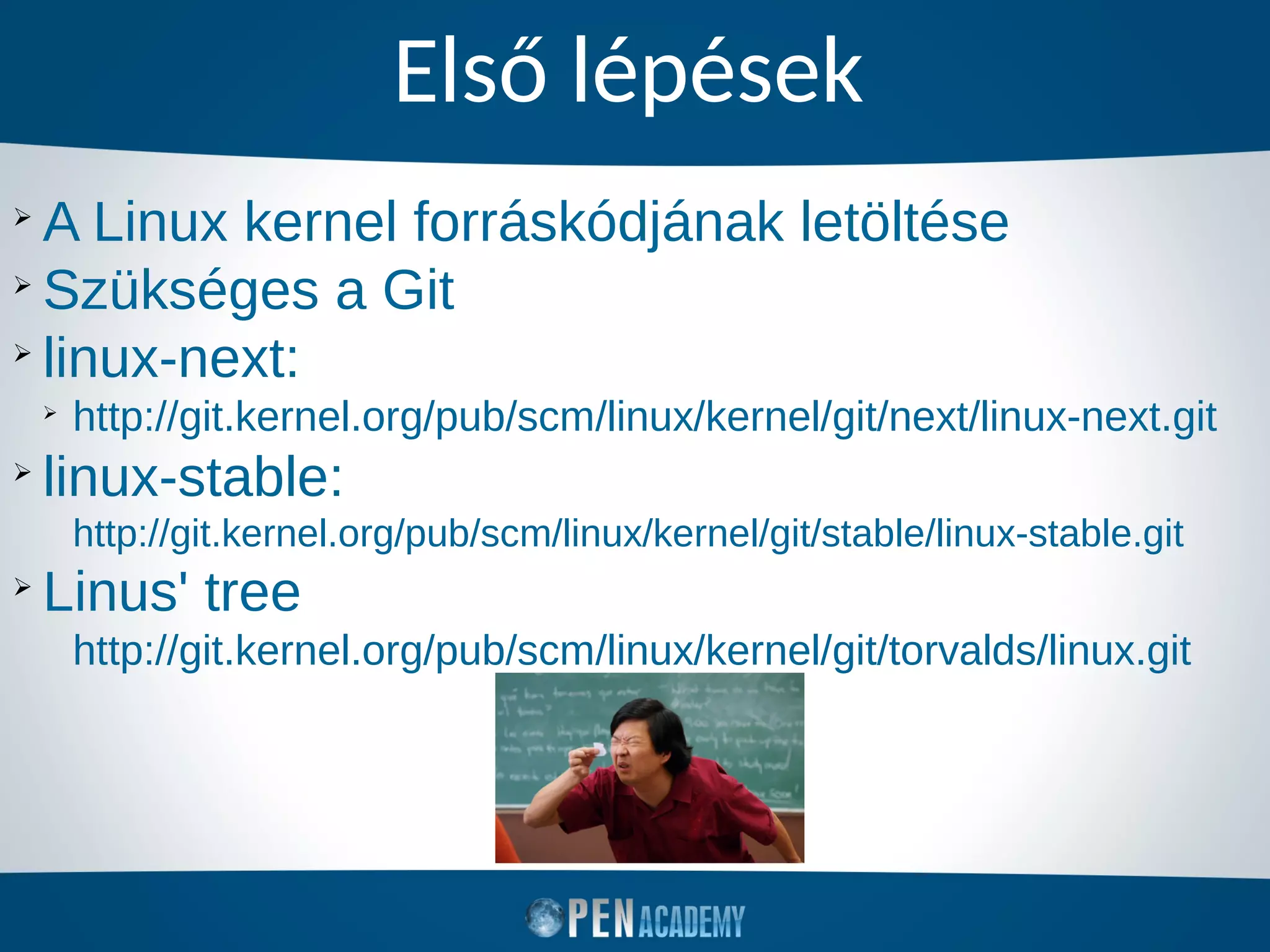 Első lépések
➢
A Linux kernel forráskódjának letöltése
➢
Szükséges a Git
➢
linux-next:
➢
http://git.kernel.org/pub/scm/linux/kernel/git/next/linux-next.git
➢
linux-stable:
http://git.kernel.org/pub/scm/linux/kernel/git/stable/linux-stable.git
➢
Linus' tree
http://git.kernel.org/pub/scm/linux/kernel/git/torvalds/linux.git
 